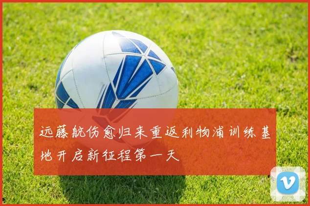 远藤航伤愈归来重返利物浦训练基地开启新征程第一天