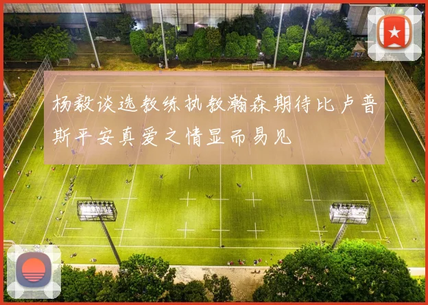 杨毅谈选教练执教瀚森期待比卢普斯平安真爱之情显而易见