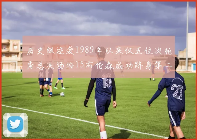 历史级逆袭1989年以来仅五位次轮秀总决场均15布伦森成功跻身第二位