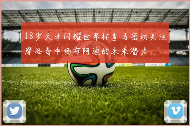 18岁天才闪耀世界杯皇马密切关注摩洛哥中场布阿迪的未来潜力