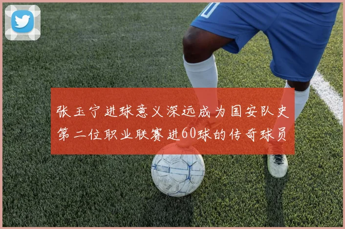 张玉宁进球意义深远成为国安队史第二位职业联赛进60球的传奇球员