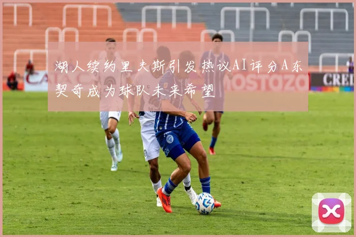 湖人续约里夫斯引发热议AI评分A东契奇成为球队未来希望