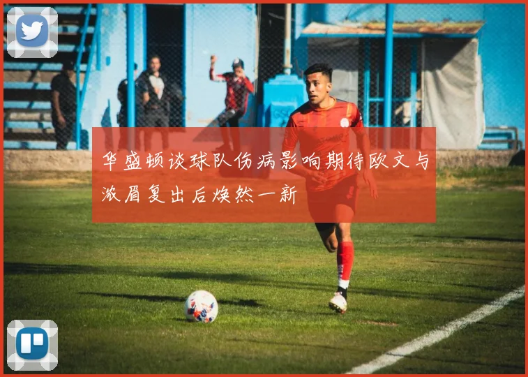 华盛顿谈球队伤病影响期待欧文与浓眉复出后焕然一新