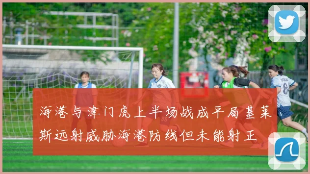海港与津门虎上半场战成平局基莱斯远射威胁海港防线但未能射正