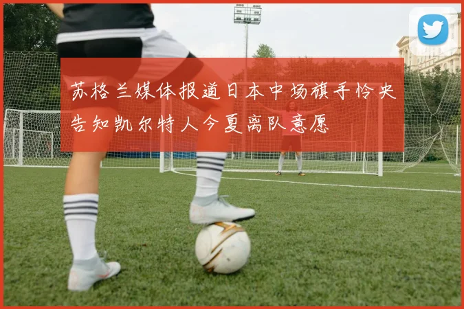 苏格兰媒体报道日本中场旗手怜央告知凯尔特人今夏离队意愿