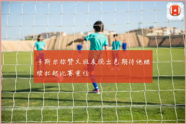 卡斯尔称赞文班表现出色期待他继续扛起比赛重任