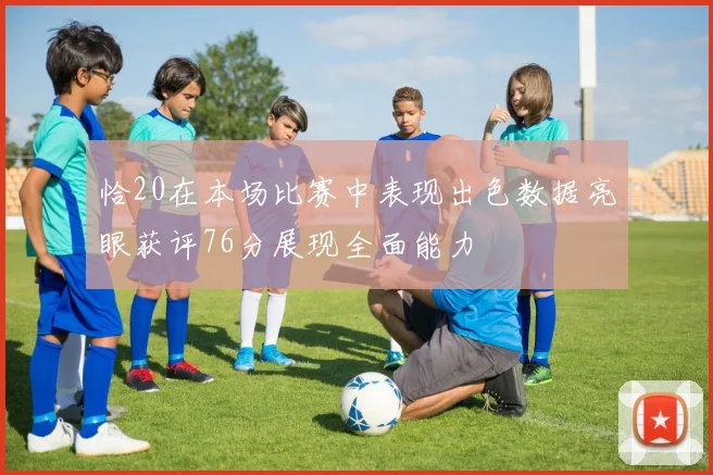 恰20在本场比赛中表现出色数据亮眼获评76分展现全面能力