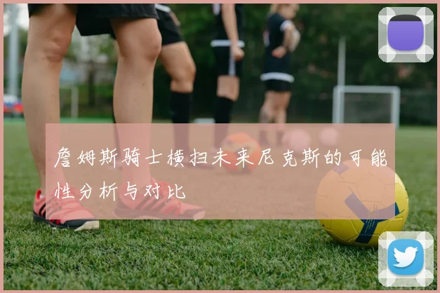 詹姆斯骑士横扫未来尼克斯的可能性分析与对比