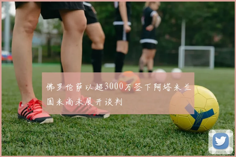 佛罗伦萨以超3000万签下阿塔米兰国米尚未展开谈判