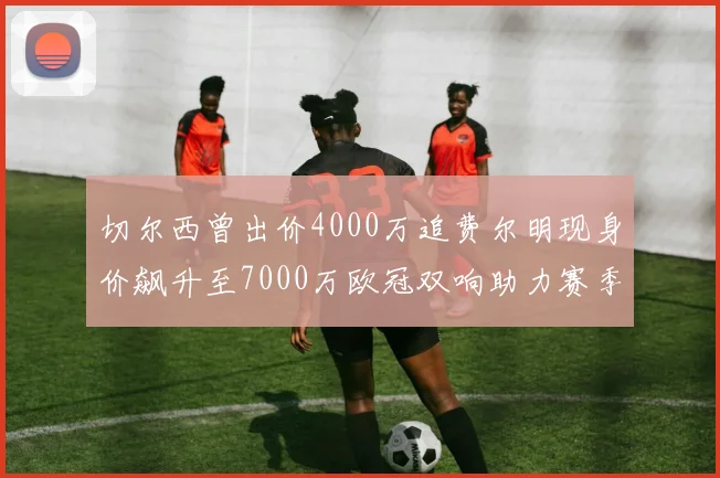 切尔西曾出价4000万追费尔明现身价飙升至7000万欧冠双响助力赛季双10