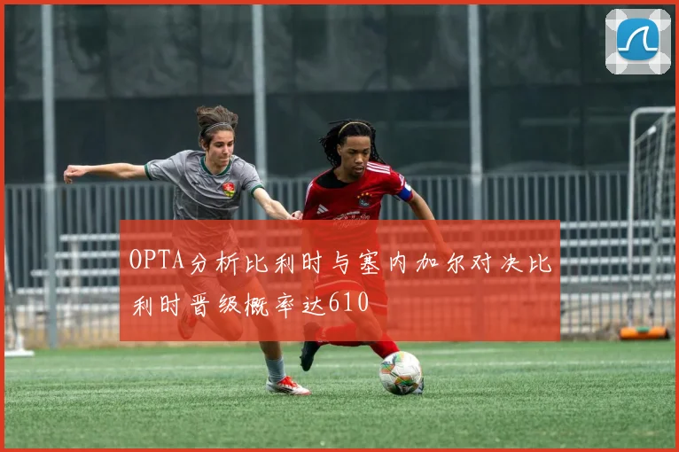 OPTA分析比利时与塞内加尔对决比利时晋级概率达610