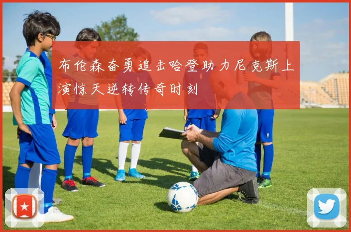 布伦森奋勇追击哈登助力尼克斯上演惊天逆转传奇时刻