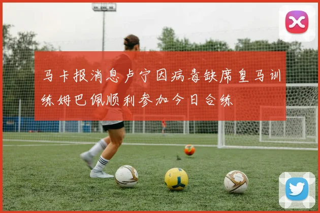 马卡报消息卢宁因病毒缺席皇马训练姆巴佩顺利参加今日合练