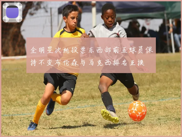 全明星次轮投票东西部前五球员保持不变布伦森与马克西排名互换