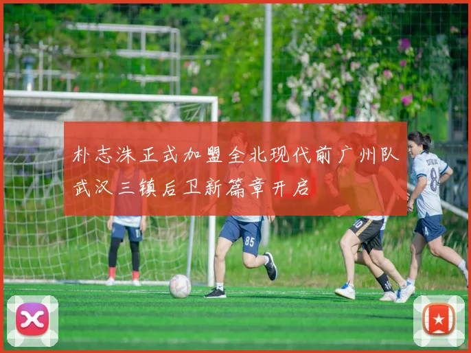 朴志洙正式加盟全北现代前广州队武汉三镇后卫新篇章开启