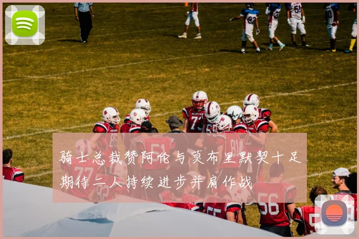 骑士总裁赞阿伦与莫布里默契十足期待二人持续进步并肩作战