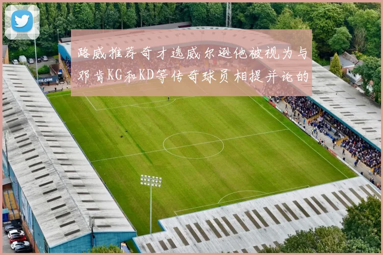 路威推荐奇才选威尔逊他被视为与邓肯KG和KD等传奇球员相提并论的未来之星