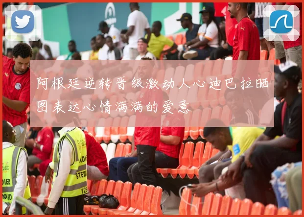 阿根廷逆转晋级激动人心迪巴拉晒图表达心情满满的爱意
